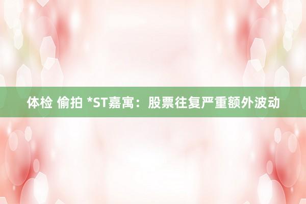 体检 偷拍 *ST嘉寓：股票往复严重额外波动