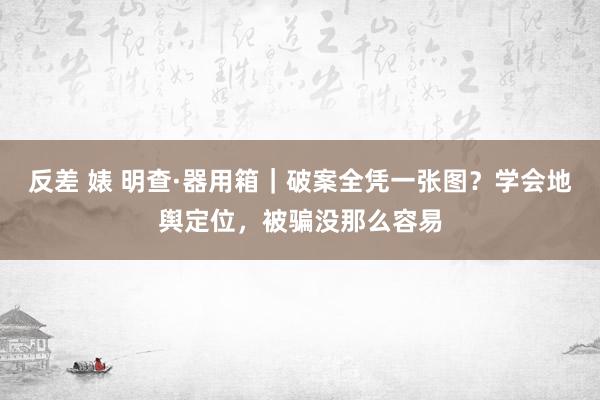 反差 婊 明查·器用箱｜破案全凭一张图？学会地舆定位，被骗没那么容易