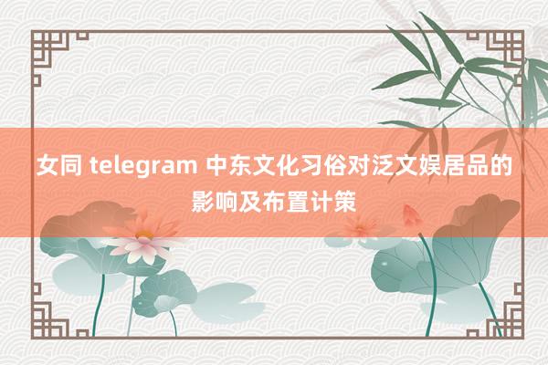 女同 telegram 中东文化习俗对泛文娱居品的影响及布置计策