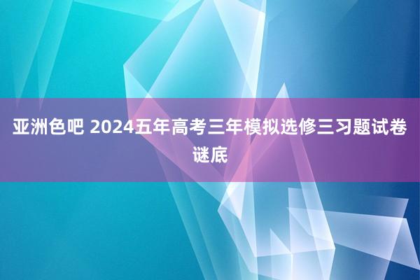 亚洲色吧 2024五年高考三年模拟选修三习题试卷谜底