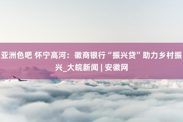 亚洲色吧 怀宁高河：徽商银行“振兴贷”助力乡村振兴_大皖新闻 | 安徽网