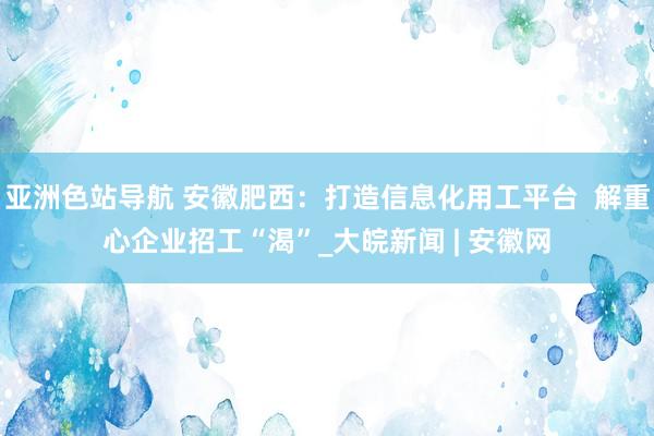 亚洲色站导航 安徽肥西：打造信息化用工平台  解重心企业招工“渴”_大皖新闻 | 安徽网