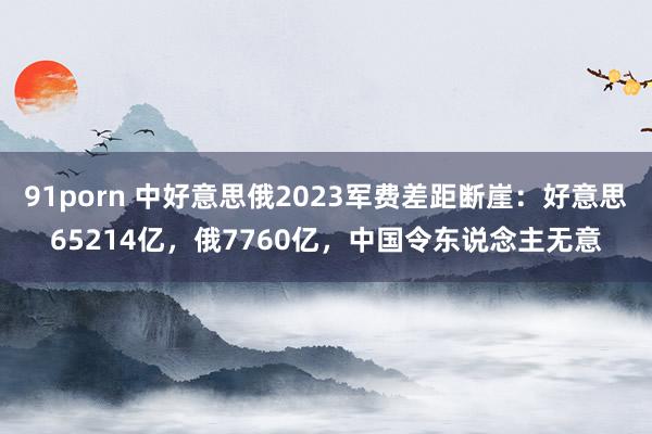 91porn 中好意思俄2023军费差距断崖：好意思65214亿，俄7760亿，中国令东说念主无意