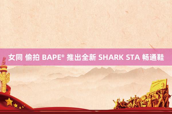 女同 偷拍 BAPE® 推出全新 SHARK STA 畅通鞋