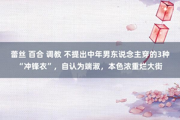 蕾丝 百合 调教 不提出中年男东说念主穿的3种“冲锋衣”，自认为端淑，本色浓重烂大街