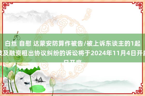 白丝 自慰 达蒙安防算作被告/被上诉东谈主的1起波及融资租出协议纠纷的诉讼将于2024年11月4日开庭