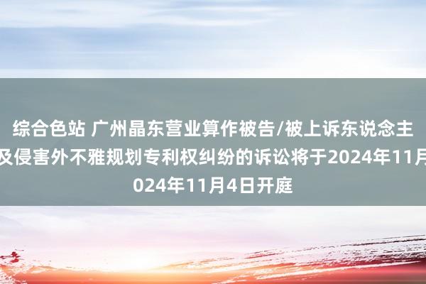 综合色站 广州晶东营业算作被告/被上诉东说念主的1起触及侵害外不雅规划专利权纠纷的诉讼将于2024年11月4日开庭