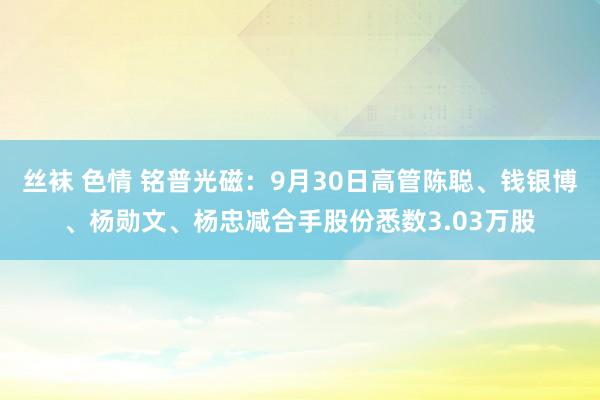 丝袜 色情 铭普光磁：9月30日高管陈聪、钱银博、杨勋文、杨忠减合手股份悉数3.03万股