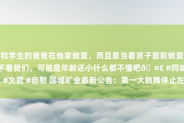 和学生的爸爸在他家做爱，而且是当着孩子面前做爱，太刺激了，孩子完全不看我们，可能是年龄还小什么都不懂吧🤣 #同城 #文爱 #自慰 国城矿业最新公告：第一大鼓舞停止左券转让公司10.29%股份