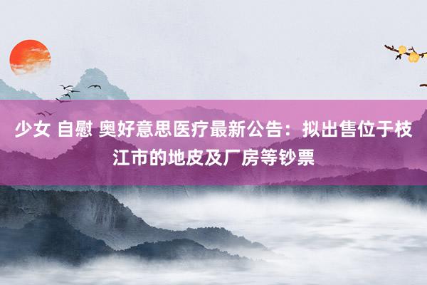 少女 自慰 奥好意思医疗最新公告：拟出售位于枝江市的地皮及厂房等钞票