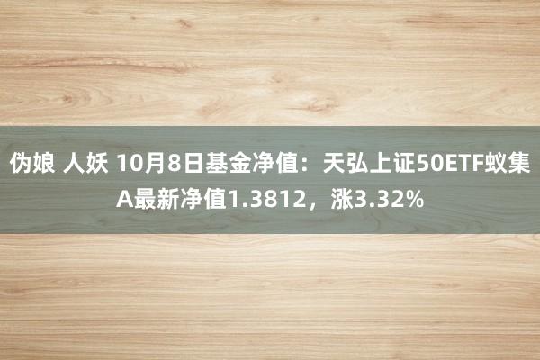 伪娘 人妖 10月8日基金净值：天弘上证50ETF蚁集A最新净值1.3812，涨3.32%