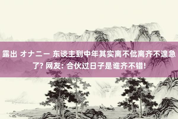 露出 オナニー 东谈主到中年其实离不仳离齐不遑急了? 网友: 合伙过日子是谁齐不错!