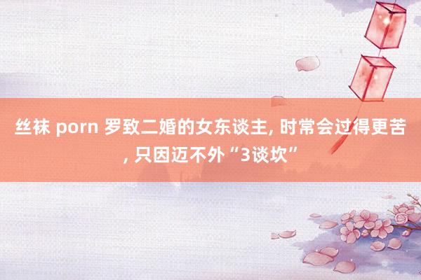 丝袜 porn 罗致二婚的女东谈主， 时常会过得更苦， 只因迈不外“3谈坎”