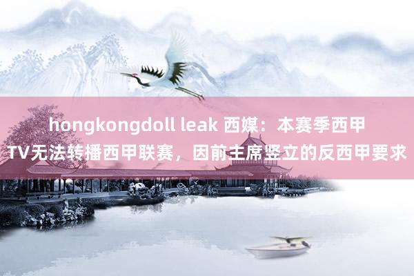 hongkongdoll leak 西媒：本赛季西甲TV无法转播西甲联赛，因前主席竖立的反西甲要求