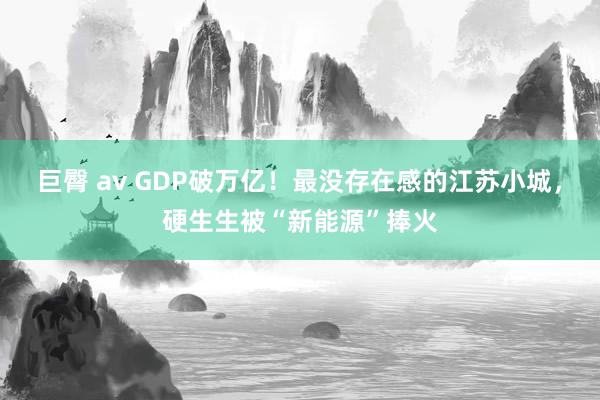 巨臀 av GDP破万亿！最没存在感的江苏小城，硬生生被“新能源”捧火