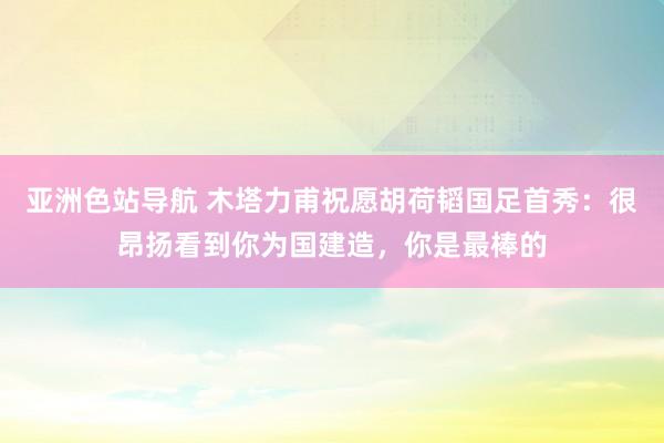 亚洲色站导航 木塔力甫祝愿胡荷韬国足首秀：很昂扬看到你为国建造，你是最棒的