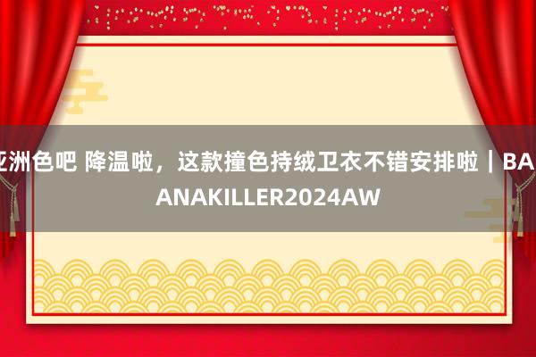 亚洲色吧 降温啦，这款撞色持绒卫衣不错安排啦｜BANANAKILLER2024AW