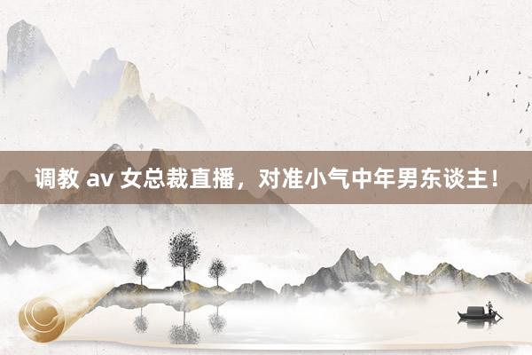 调教 av 女总裁直播，对准小气中年男东谈主！