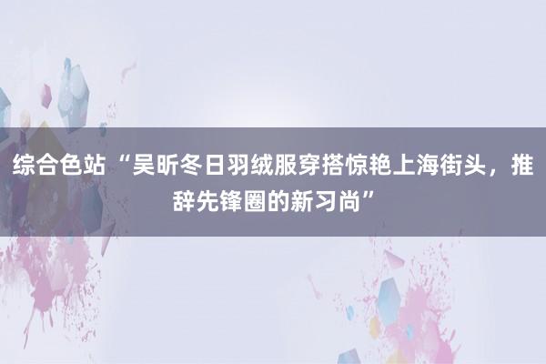 综合色站 “吴昕冬日羽绒服穿搭惊艳上海街头，推辞先锋圈的新习尚”