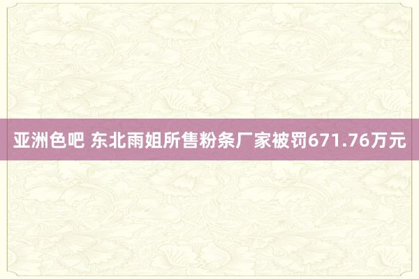 亚洲色吧 东北雨姐所售粉条厂家被罚671.76万元