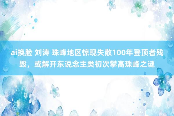 ai换脸 刘涛 珠峰地区惊现失散100年登顶者残毁，或解开东说念主类初次攀高珠峰之谜