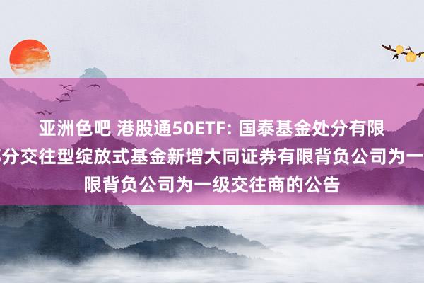 亚洲色吧 港股通50ETF: 国泰基金处分有限公司对于旗下部分交往型绽放式基金新增大同证券有限背负公司为一级交往商的公告