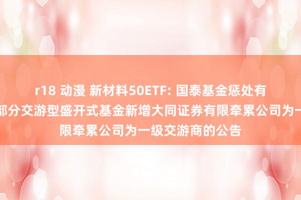 r18 动漫 新材料50ETF: 国泰基金惩处有限公司对于旗下部分交游型盛开式基金新增大同证券有限牵累公司为一级交游商的公告