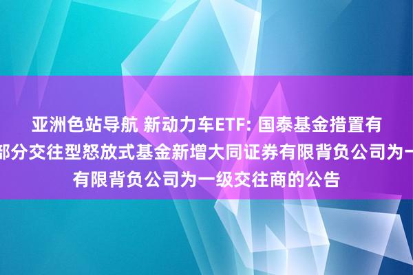 亚洲色站导航 新动力车ETF: 国泰基金措置有限公司对于旗下部分交往型怒放式基金新增大同证券有限背负公司为一级交往商的公告