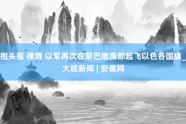 抱头摇 裸舞 以军再次在黎巴嫩南部起飞以色各国旗_大皖新闻 | 安徽网