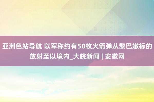 亚洲色站导航 以军称约有50枚火箭弹从黎巴嫩标的放射至以境内_大皖新闻 | 安徽网