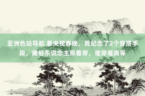 亚洲色站导航 看央视春晚，我纪念了2个穿搭手段，庸俗东说念主照着穿，谁穿谁高等