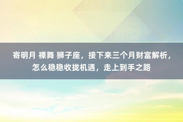 寄明月 裸舞 狮子座，接下来三个月财富解析，怎么稳稳收拢机遇，走上到手之路