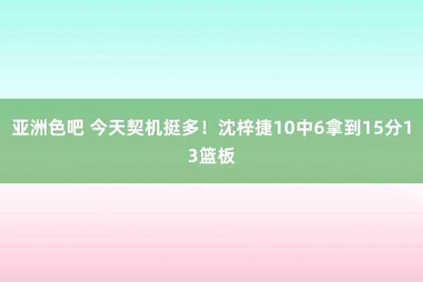 亚洲色吧 今天契机挺多！沈梓捷10中6拿到15分13篮板