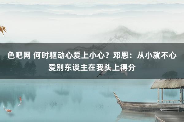 色吧网 何时驱动心爱上小心？邓恩：从小就不心爱别东谈主在我头上得分