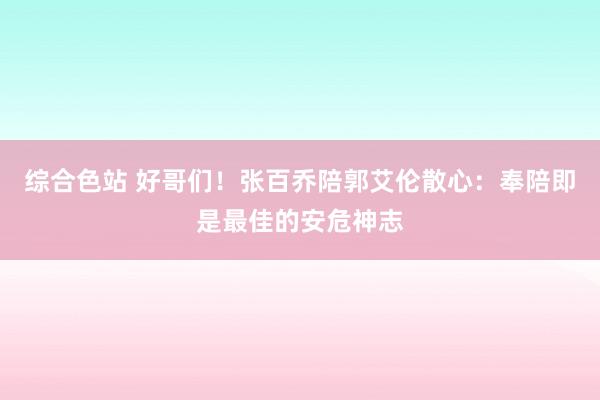 综合色站 好哥们！张百乔陪郭艾伦散心：奉陪即是最佳的安危神志