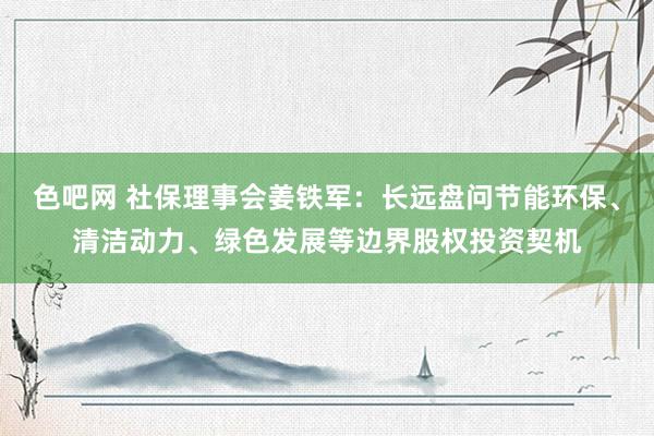 色吧网 社保理事会姜铁军：长远盘问节能环保、清洁动力、绿色发展等边界股权投资契机