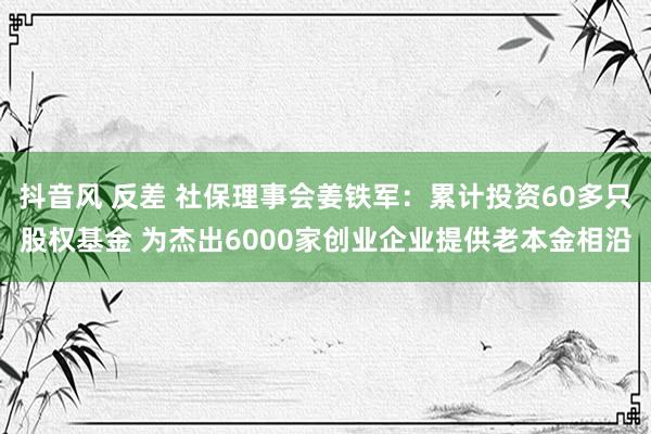 抖音风 反差 社保理事会姜铁军：累计投资60多只股权基金 为杰出6000家创业企业提供老本金相沿