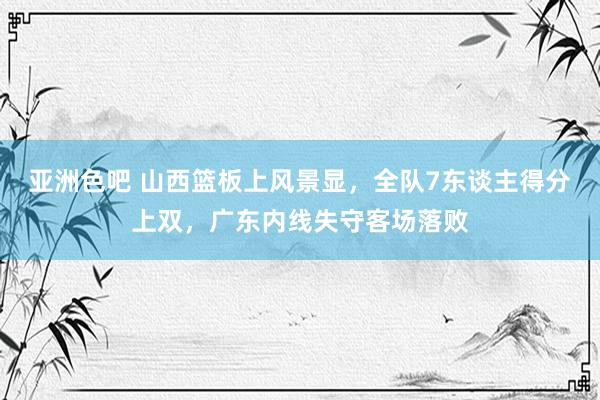 亚洲色吧 山西篮板上风景显，全队7东谈主得分上双，广东内线失守客场落败