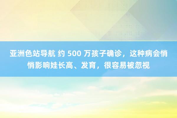 亚洲色站导航 约 500 万孩子确诊，这种病会悄悄影响娃长高、发育，很容易被忽视