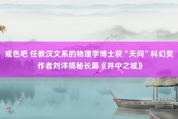 戒色吧 任教汉文系的物理学博士获“天问”科幻奖 作者刘洋揭秘长篇《井中之城》