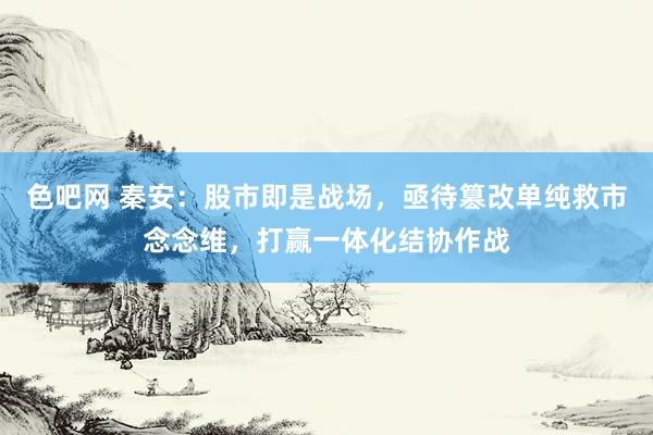 色吧网 秦安：股市即是战场，亟待篡改单纯救市念念维，打赢一体化结协作战