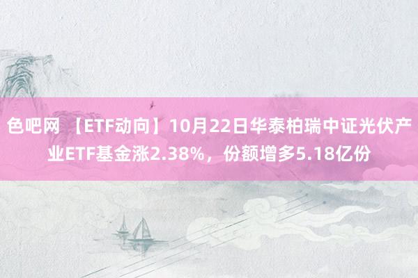 色吧网 【ETF动向】10月22日华泰柏瑞中证光伏产业ETF基金涨2.38%，份额增多5.18亿份