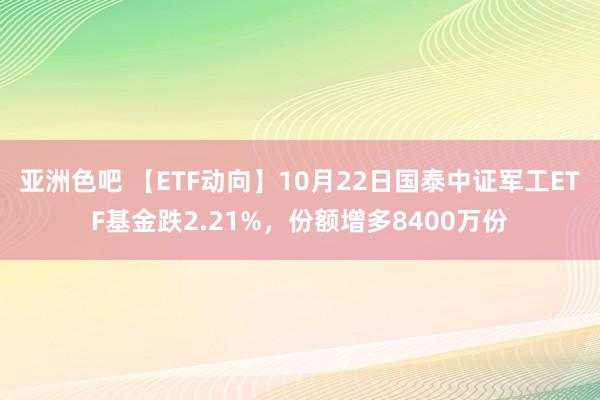 亚洲色吧 【ETF动向】10月22日国泰中证军工ETF基金跌2.21%，份额增多8400万份