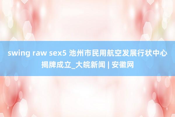 swing raw sex5 池州市民用航空发展行状中心揭牌成立_大皖新闻 | 安徽网