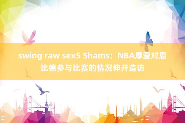 swing raw sex5 Shams：NBA厚爱对恩比德参与比赛的情况伸开造访