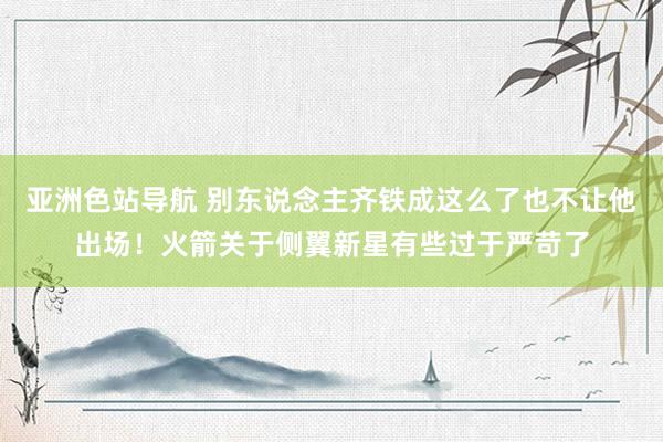 亚洲色站导航 别东说念主齐铁成这么了也不让他出场！火箭关于侧翼新星有些过于严苛了