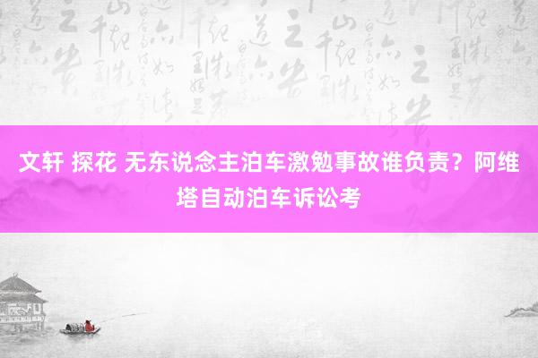 文轩 探花 无东说念主泊车激勉事故谁负责？阿维塔自动泊车诉讼考