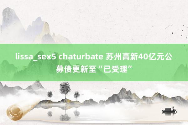 lissa_sex5 chaturbate 苏州高新40亿元公募债更新至“已受理”