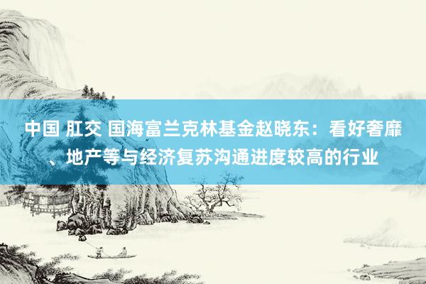 中国 肛交 国海富兰克林基金赵晓东：看好奢靡、地产等与经济复苏沟通进度较高的行业