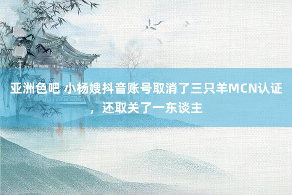 亚洲色吧 小杨嫂抖音账号取消了三只羊MCN认证，还取关了一东谈主